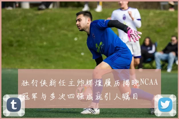 独行侠新任主帅辉煌履历揭晓NCAA冠军与多次四强成就引人瞩目