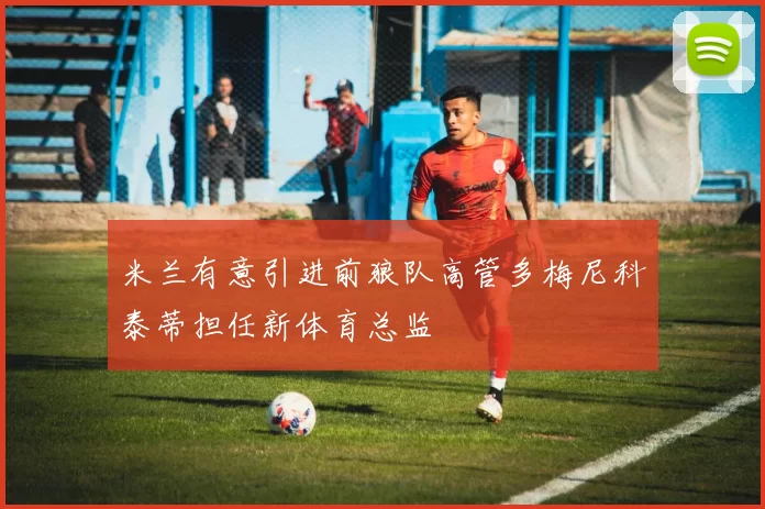 米兰有意引进前狼队高管多梅尼科泰蒂担任新体育总监