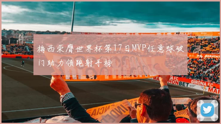 梅西荣膺世界杯第17日MVP任意球破门助力领跑射手榜