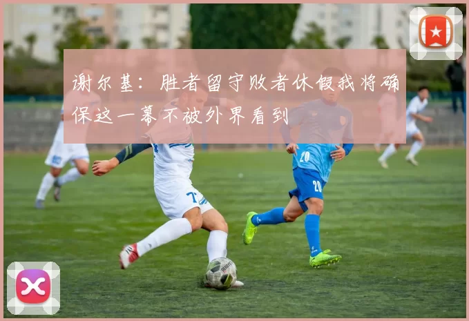 谢尔基：胜者留守败者休假我将确保这一幕不被外界看到