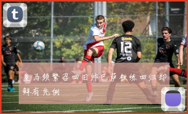 皇马频繁召回旧帅巴萨教练回归却鲜有先例